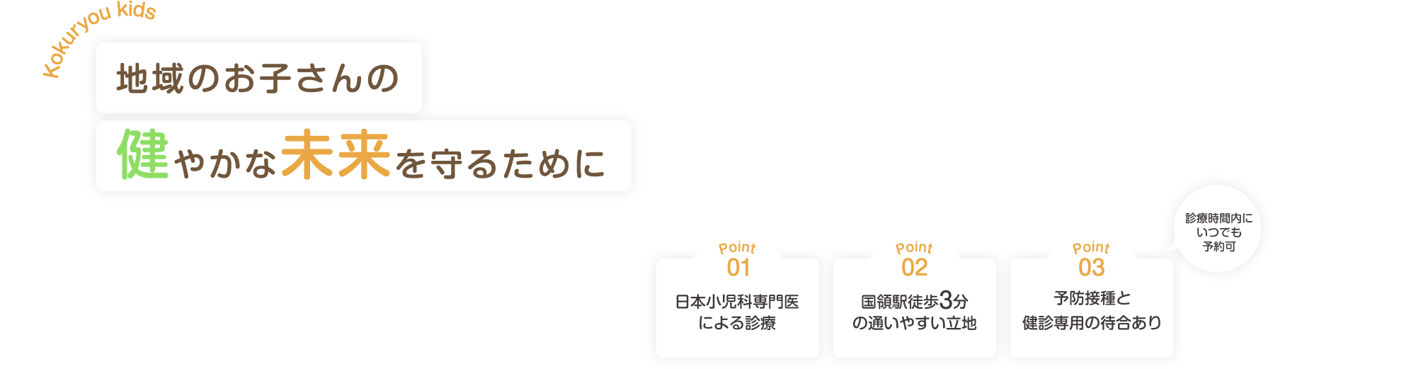 Kokuryou kids 地域のお子さんの健やかな未来を守るために　Point.01 日本小児科専門医による診療 Point.02 予約・順番待ちのシステムを導入 Point.03 国領駅徒歩3分の通いやすい立地