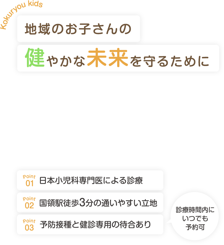 Kokuryou kids 地域のお子さんの健やかな未来を守るために　Point.01 日本小児科専門医による診療 Point.02 予約・順番待ちのシステムを導入 Point.03 国領駅徒歩3分の通いやすい立地